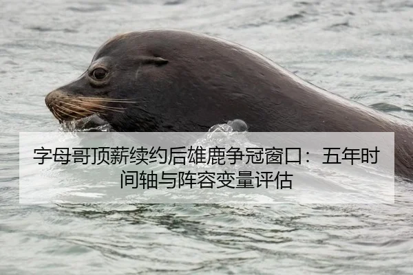 字母哥顶薪续约后雄鹿争冠窗口：五年时间轴与阵容变量评估